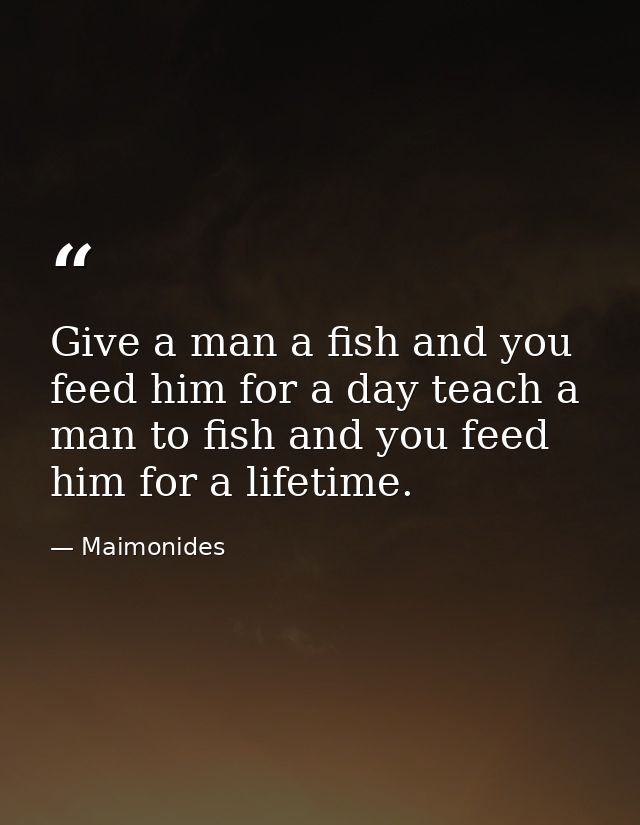 Give a man a fish and you feed him for a day teach a man to fish and you feed him for a lifetime. — Maimonides
