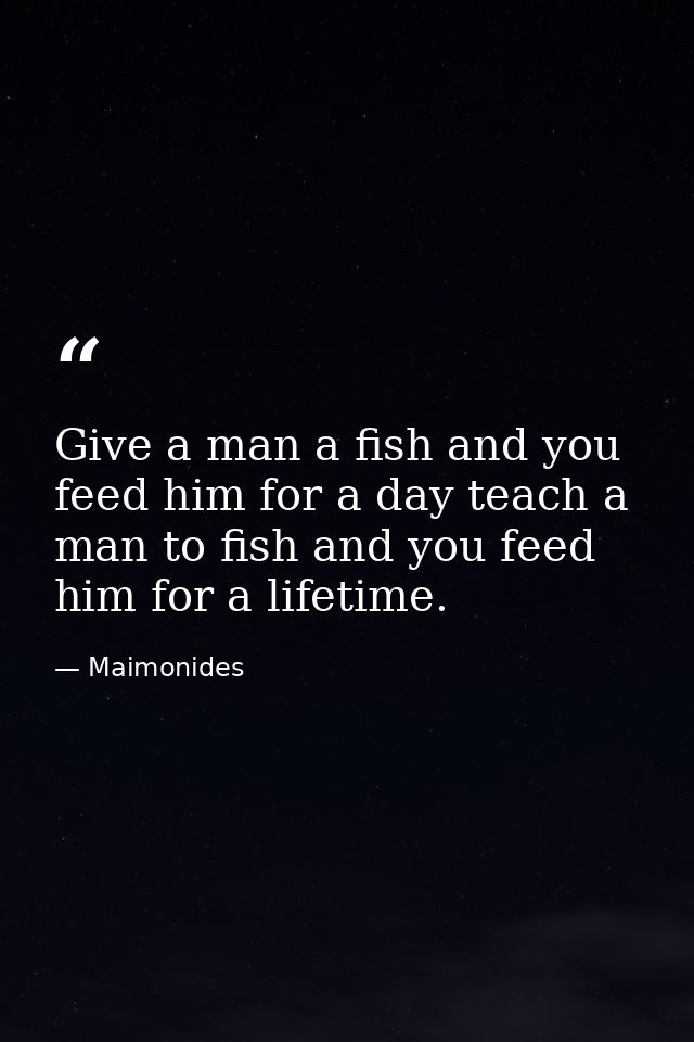 Give a man a fish and you feed him for a day teach a man to fish and you feed him for a lifetime. — Maimonides