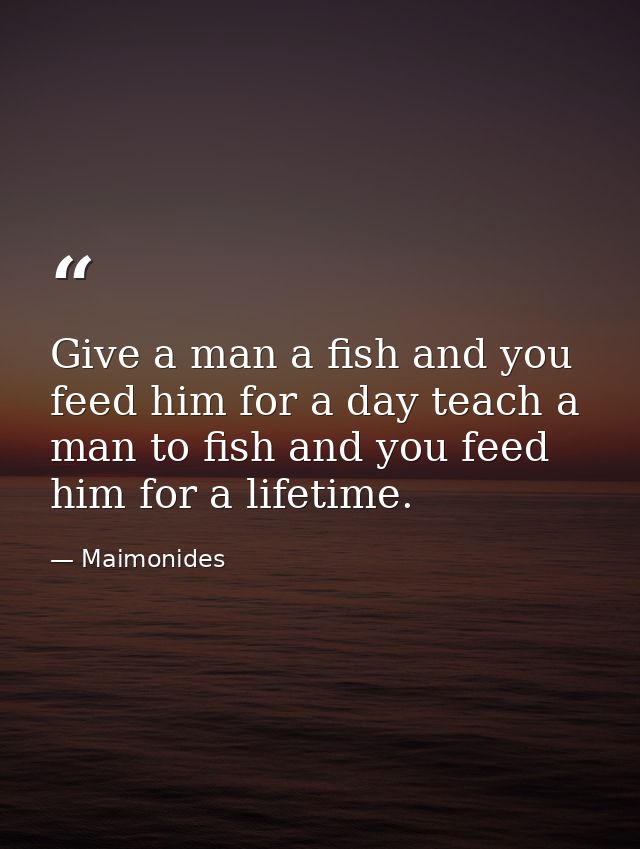 Give a man a fish and you feed him for a day teach a man to fish and you feed him for a lifetime. — Maimonides