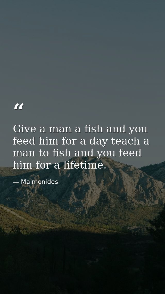 Give a man a fish and you feed him for a day teach a man to fish and you feed him for a lifetime. — Maimonides