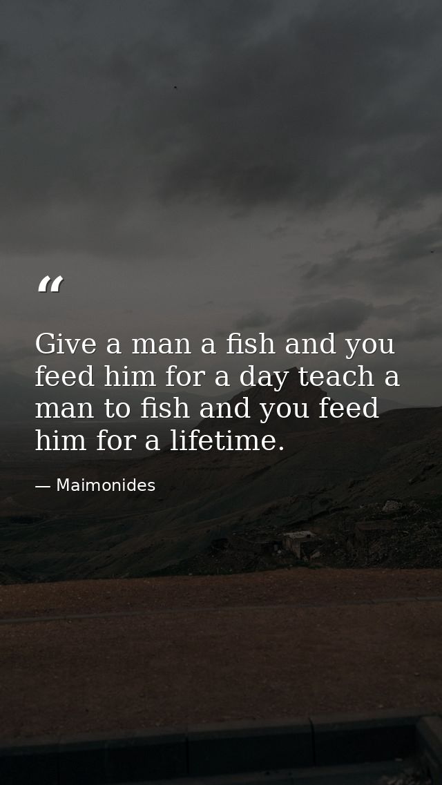 Give a man a fish and you feed him for a day teach a man to fish and you feed him for a lifetime. — Maimonides