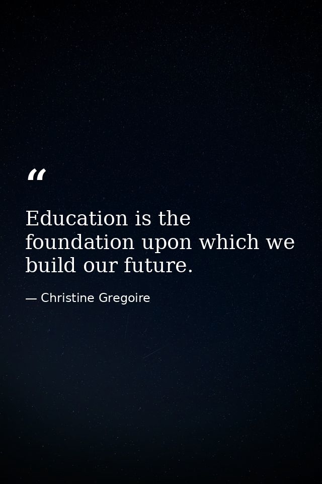 Education is the foundation upon which we build our future. — Christine Gregoire