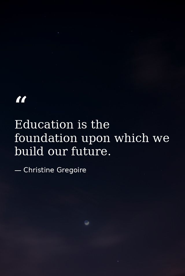 Education is the foundation upon which we build our future. — Christine Gregoire