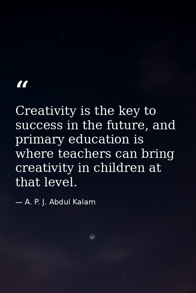 Creativity is the key to success in the future, and primary education is where teachers can bring creativity in children — A. P. J. Abdul Kalam