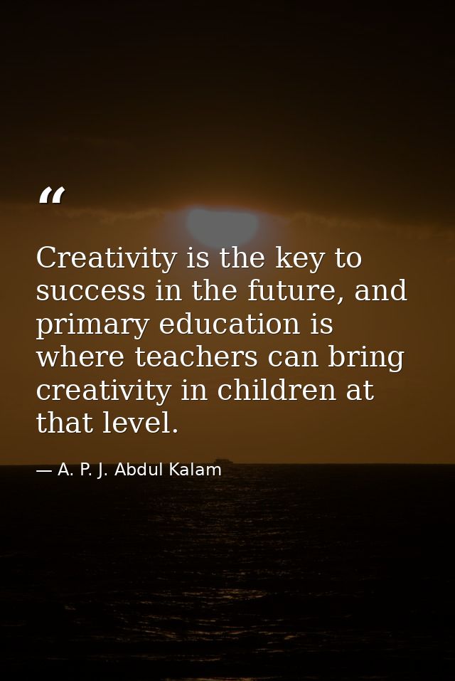Creativity is the key to success in the future, and primary education is where teachers can bring creativity in children — A. P. J. Abdul Kalam