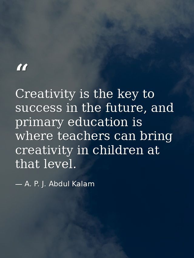 Creativity is the key to success in the future, and primary education is where teachers can bring creativity in children — A. P. J. Abdul Kalam