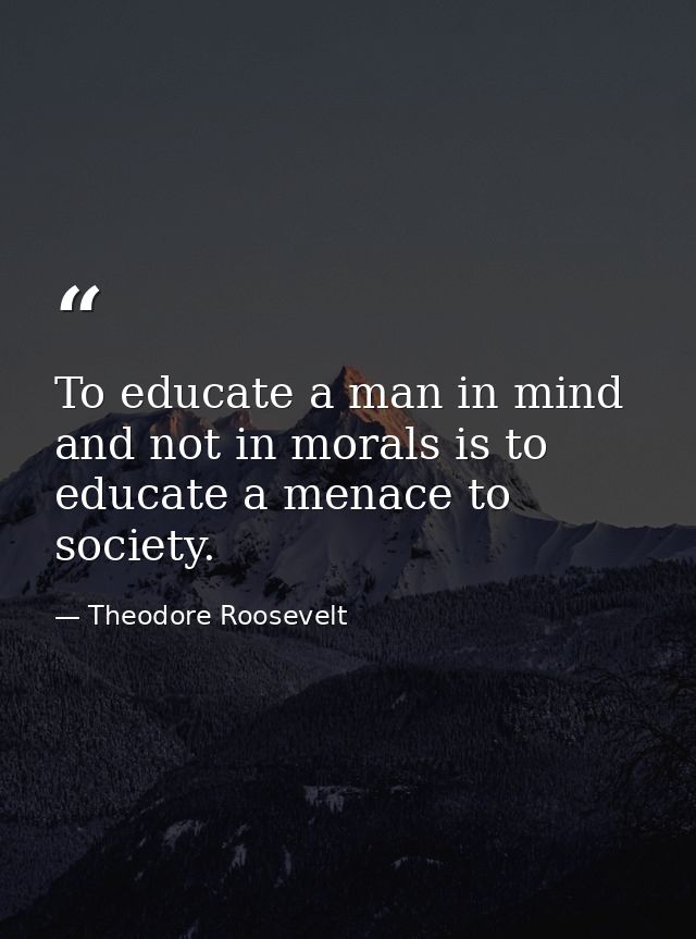 To educate a man in mind and not in morals is to educate a menace to society. — Theodore Roosevelt