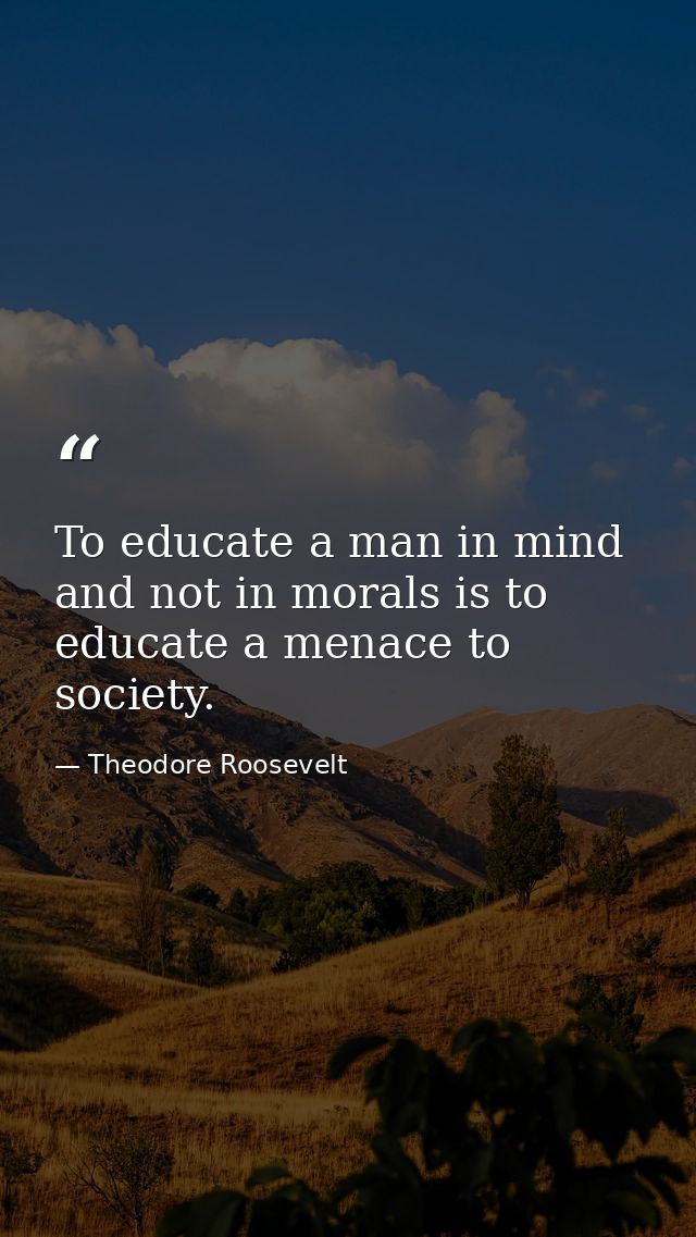 To educate a man in mind and not in morals is to educate a menace to society. — Theodore Roosevelt