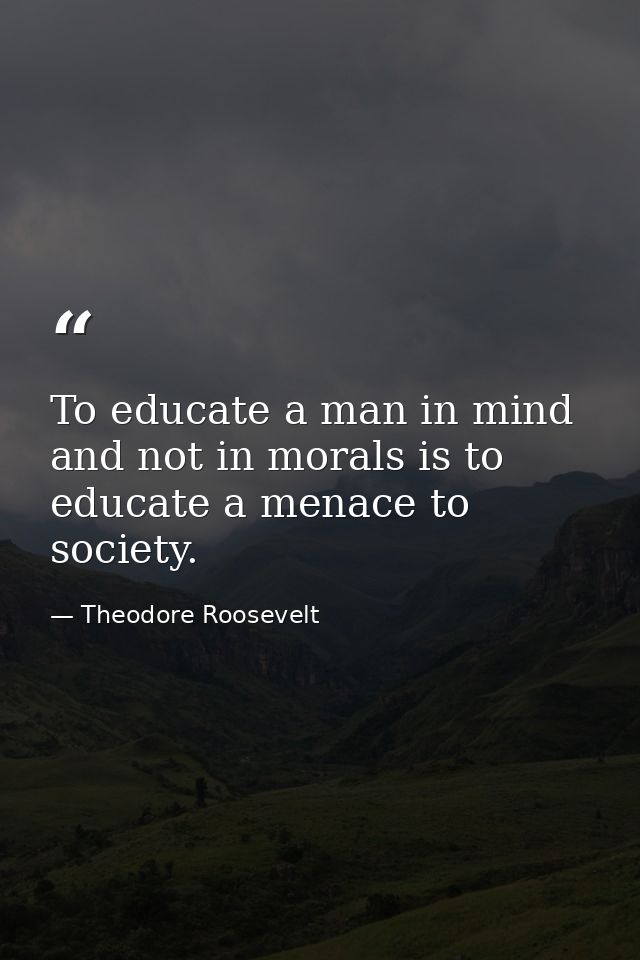To educate a man in mind and not in morals is to educate a menace to society. — Theodore Roosevelt