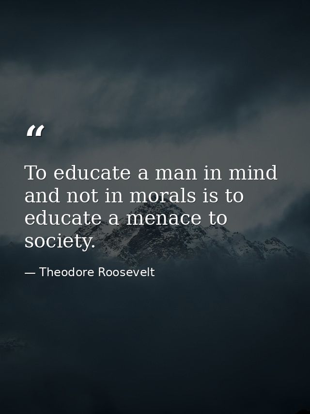 To educate a man in mind and not in morals is to educate a menace to society. — Theodore Roosevelt