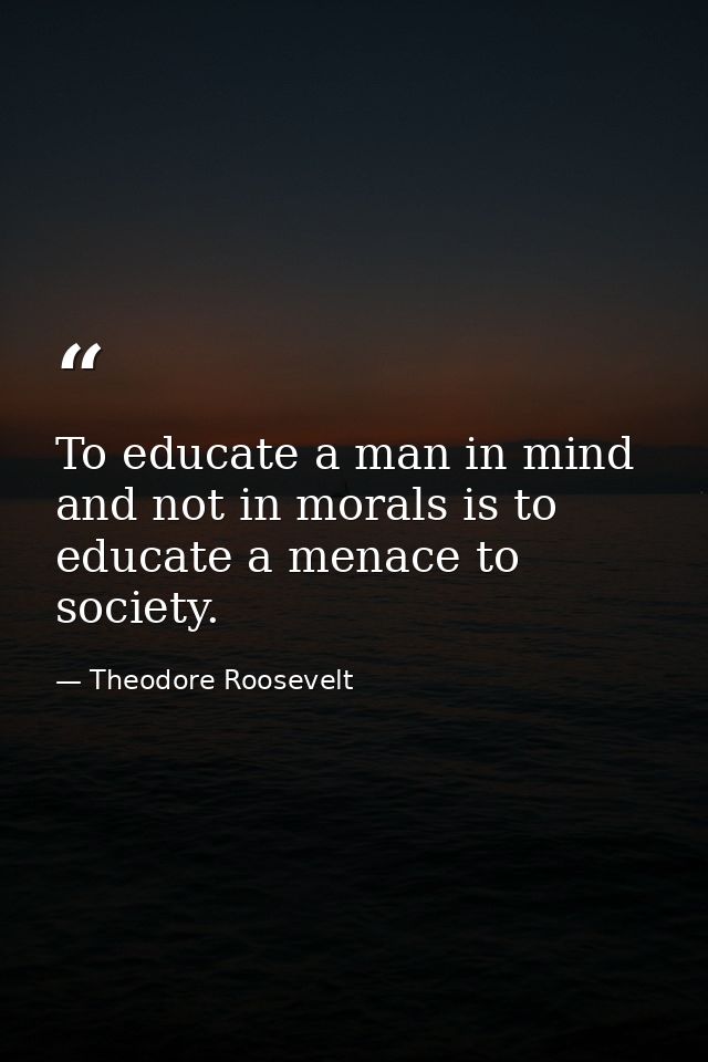 To educate a man in mind and not in morals is to educate a menace to society. — Theodore Roosevelt