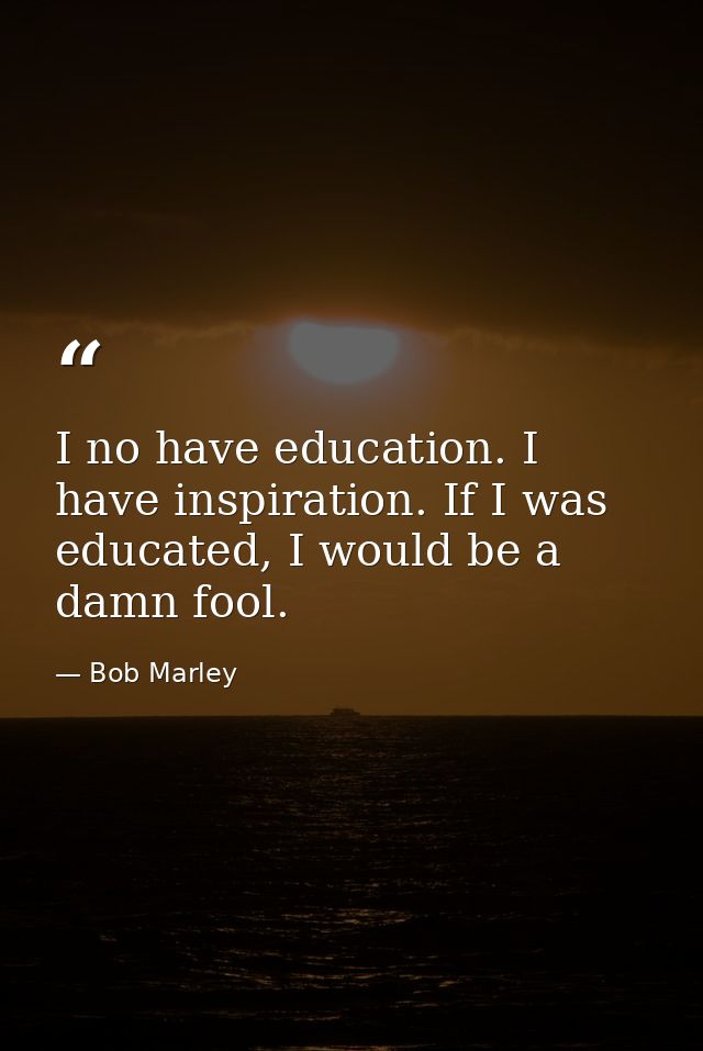 I no have education. I have inspiration. If I was educated, I would be a damn fool. — Bob Marley