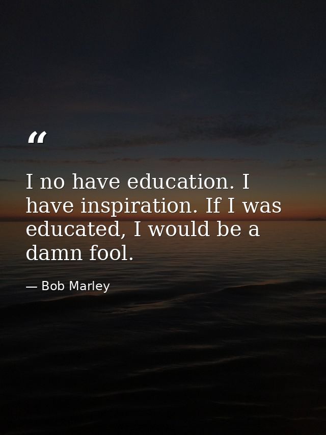 I no have education. I have inspiration. If I was educated, I would be a damn fool. — Bob Marley