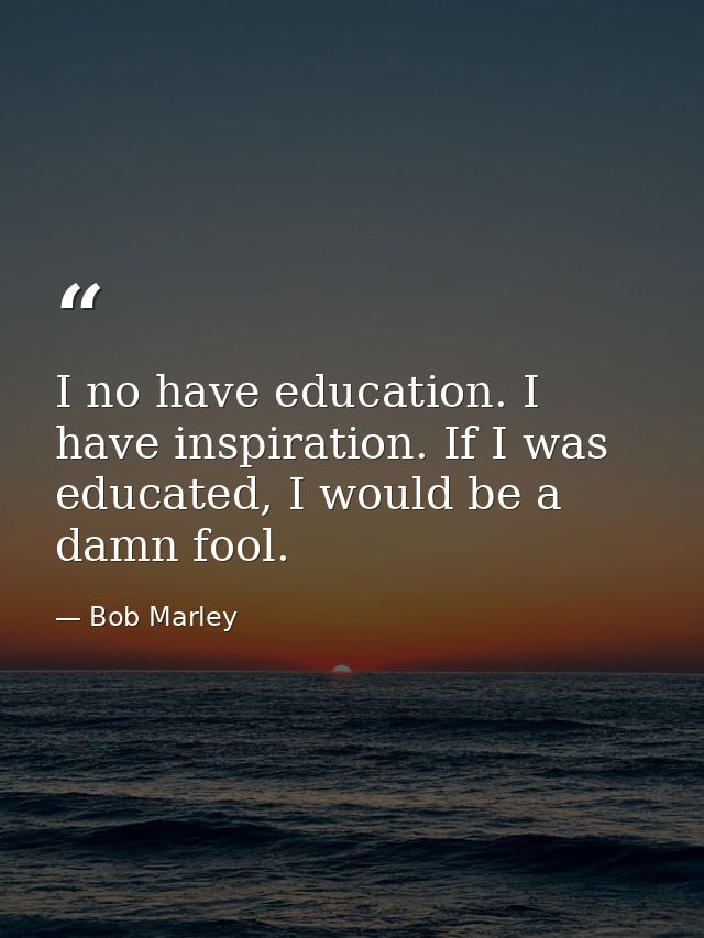 I no have education. I have inspiration. If I was educated, I would be a damn fool. — Bob Marley