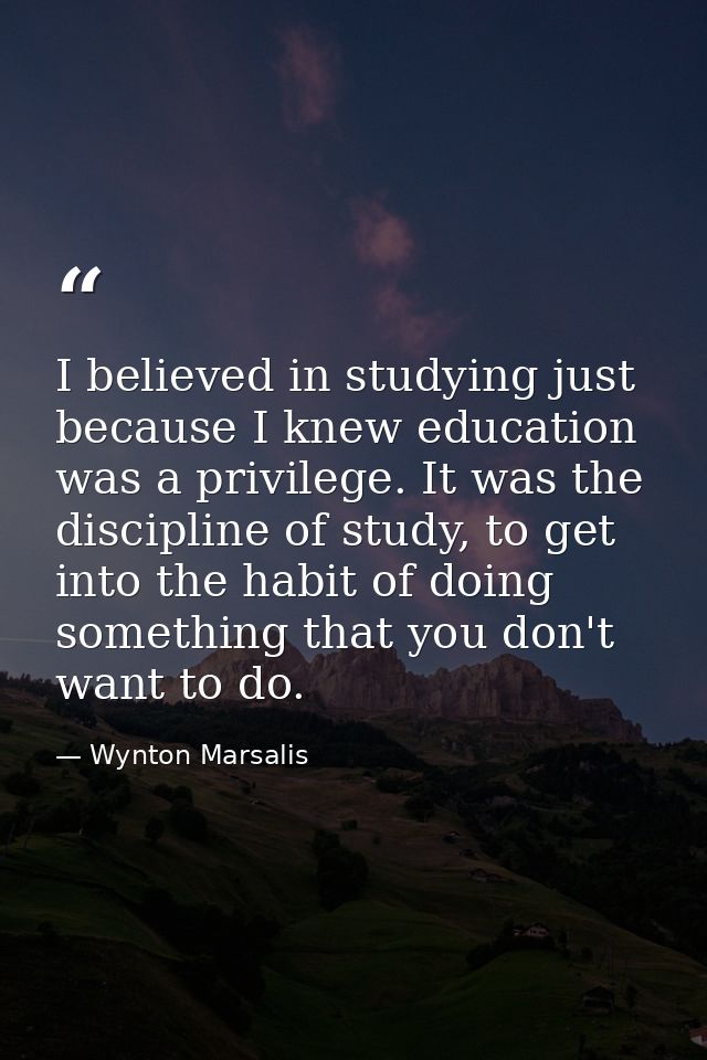 I believed in studying just because I knew education was a privilege. It was the discipline of study, to get into the ha — Wynton Marsalis