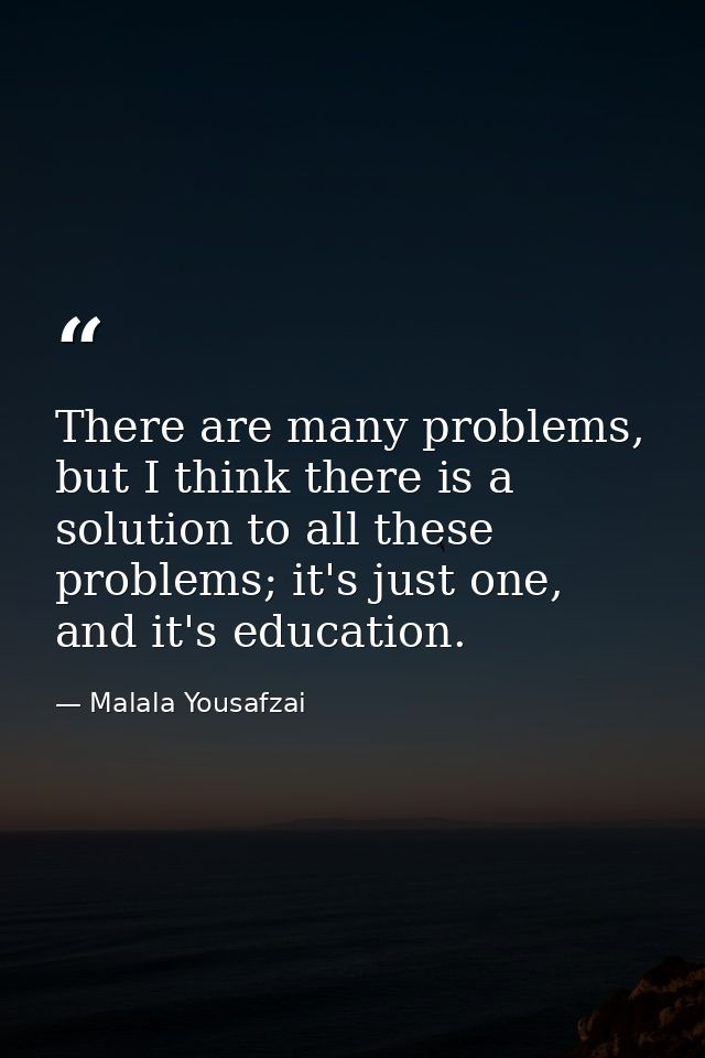 There are many problems, but I think there is a solution to all these problems; it's just one, and it's education. — Malala Yousafzai