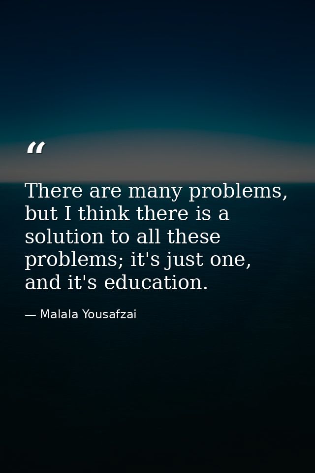 There are many problems, but I think there is a solution to all these problems; it's just one, and it's education. — Malala Yousafzai