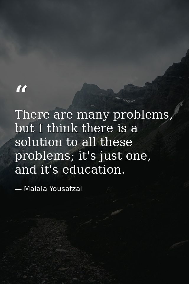 There are many problems, but I think there is a solution to all these problems; it's just one, and it's education. — Malala Yousafzai