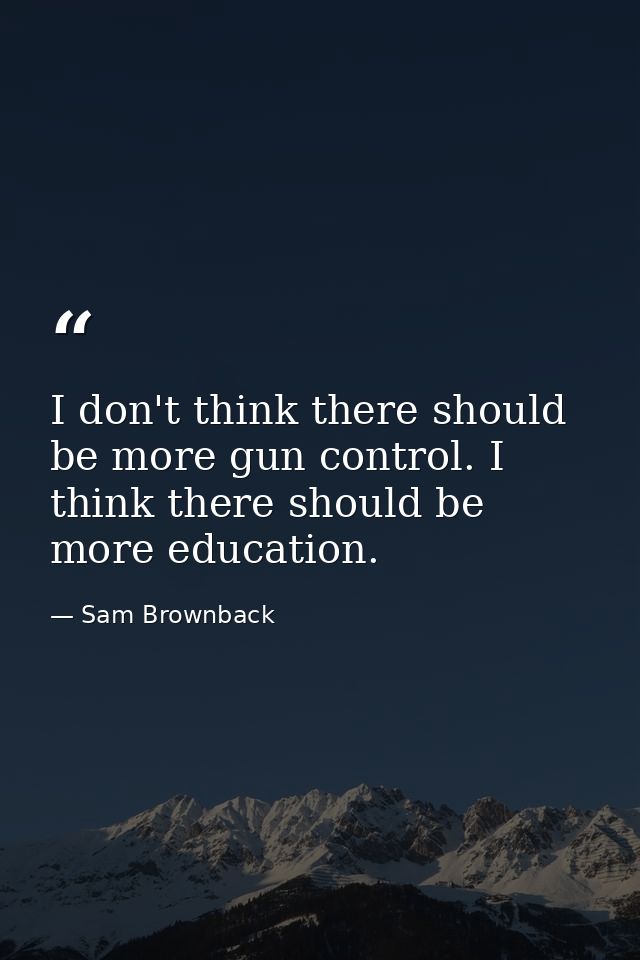 I don't think there should be more gun control. I think there should be more education. — Sam Brownback