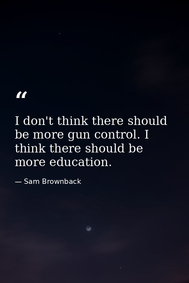 I don't think there should be more gun control. I think there should be more education. — Sam Brownback