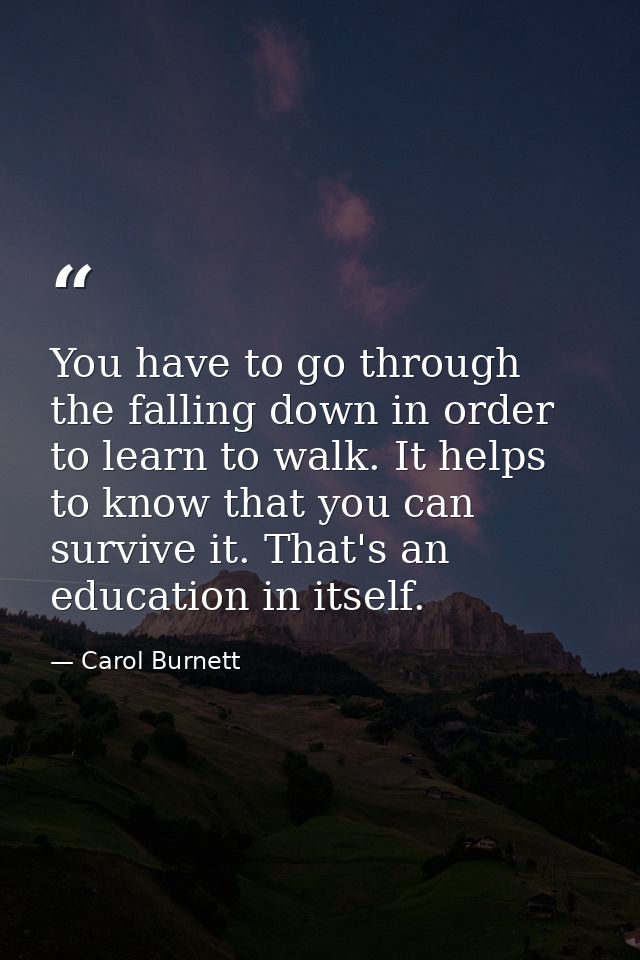 You have to go through the falling down in order to learn to walk. It helps to know that you can survive it. That's an e — Carol Burnett