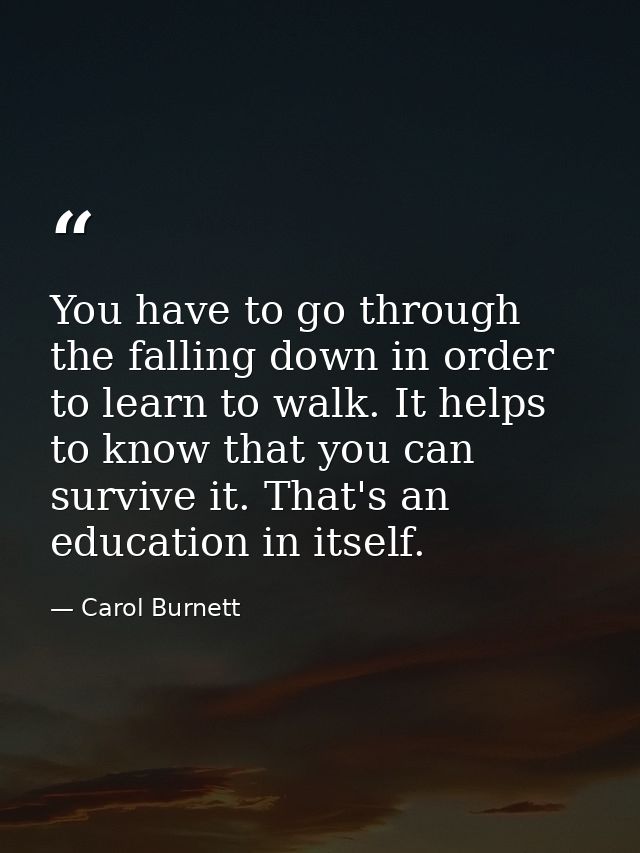 You have to go through the falling down in order to learn to walk. It helps to know that you can survive it. That's an e — Carol Burnett