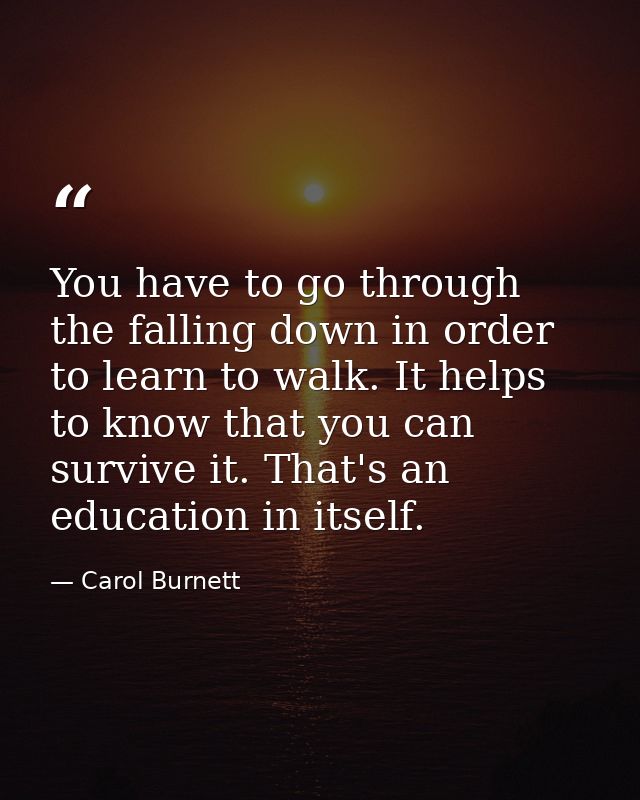 You have to go through the falling down in order to learn to walk. It helps to know that you can survive it. That's an e — Carol Burnett