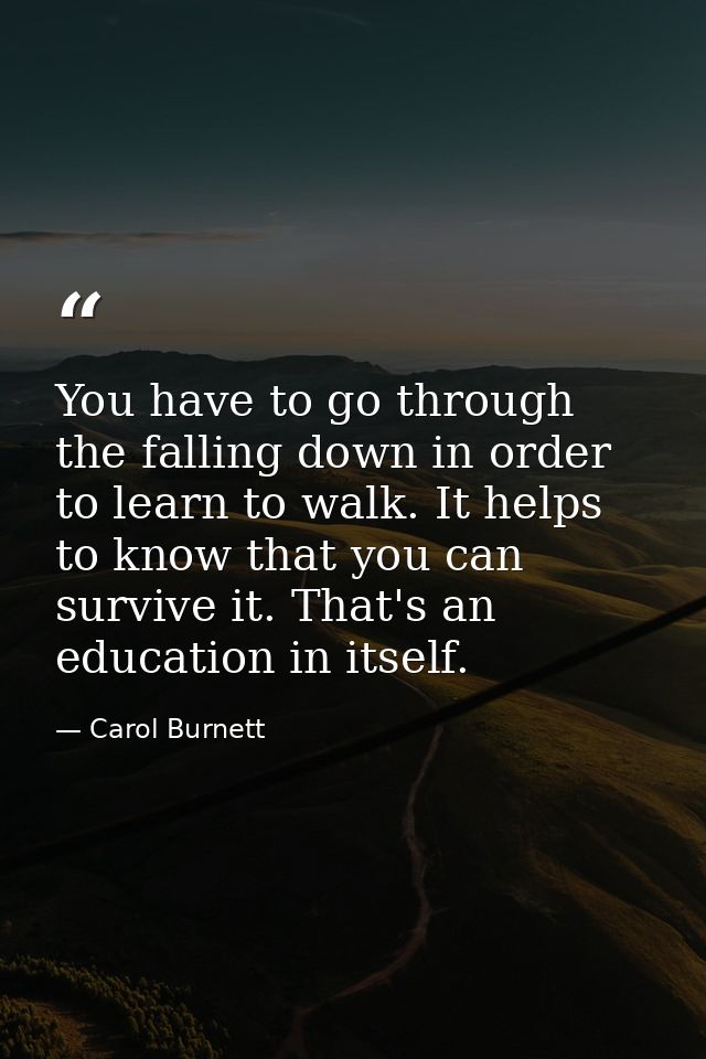 You have to go through the falling down in order to learn to walk. It helps to know that you can survive it. That's an e — Carol Burnett