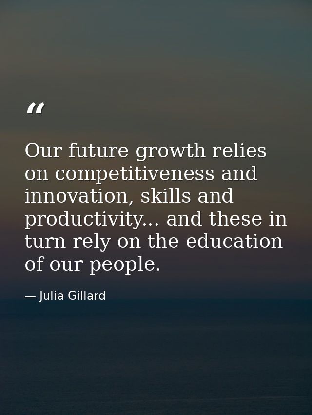 Our future growth relies on competitiveness and innovation, skills and productivity... and these in turn rely on the edu — Julia Gillard