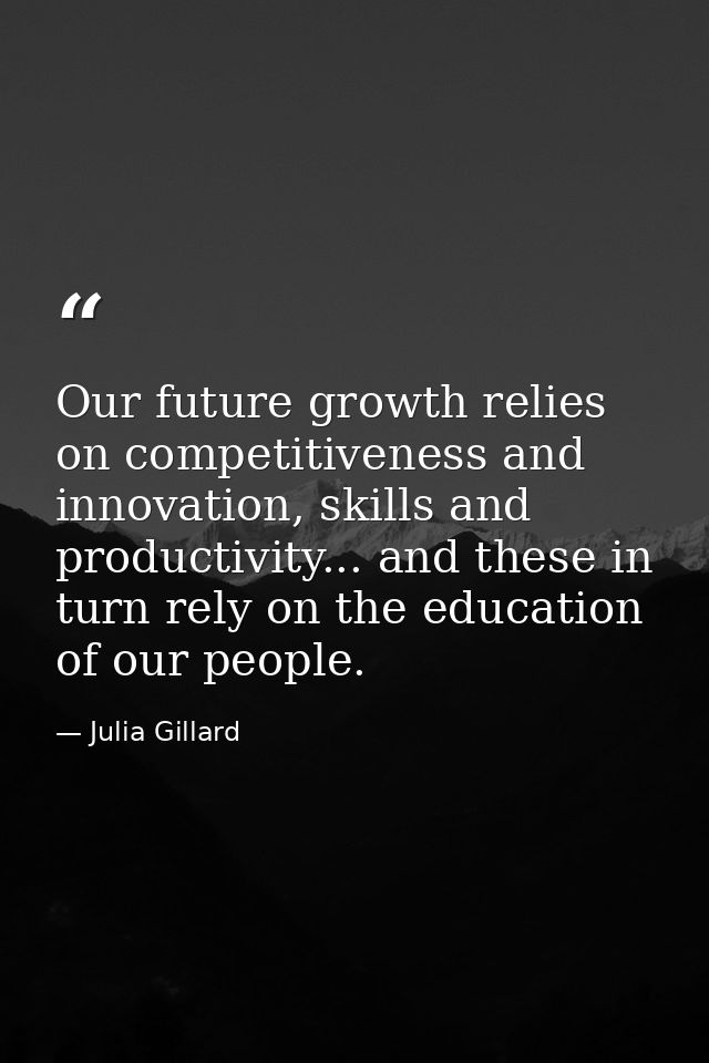 Our future growth relies on competitiveness and innovation, skills and productivity... and these in turn rely on the edu — Julia Gillard