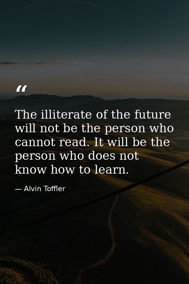 The illiterate of the future will not be the person who cannot read. It will be the person who does not know how to lear — Alvin Toffler