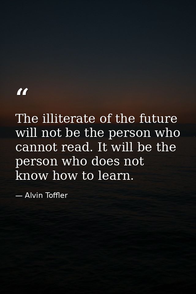 The illiterate of the future will not be the person who cannot read. It will be the person who does not know how to lear — Alvin Toffler