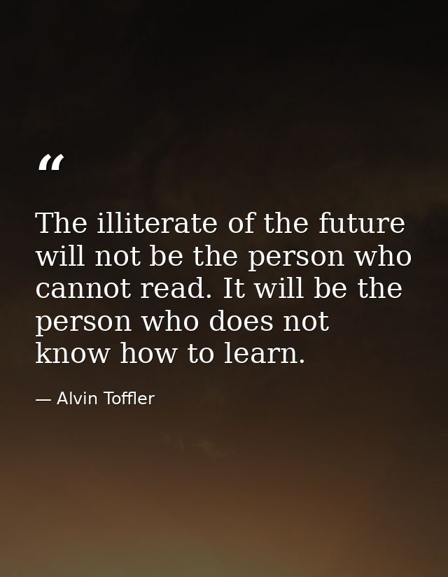 The illiterate of the future will not be the person who cannot read. It will be the person who does not know how to lear — Alvin Toffler