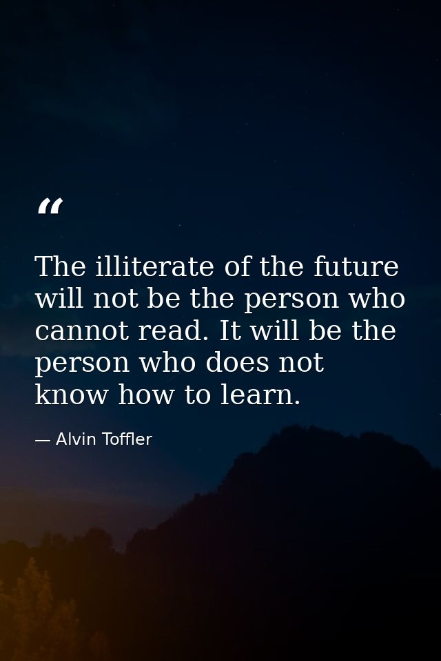 The illiterate of the future will not be the person who cannot read. It will be the person who does not know how to lear — Alvin Toffler