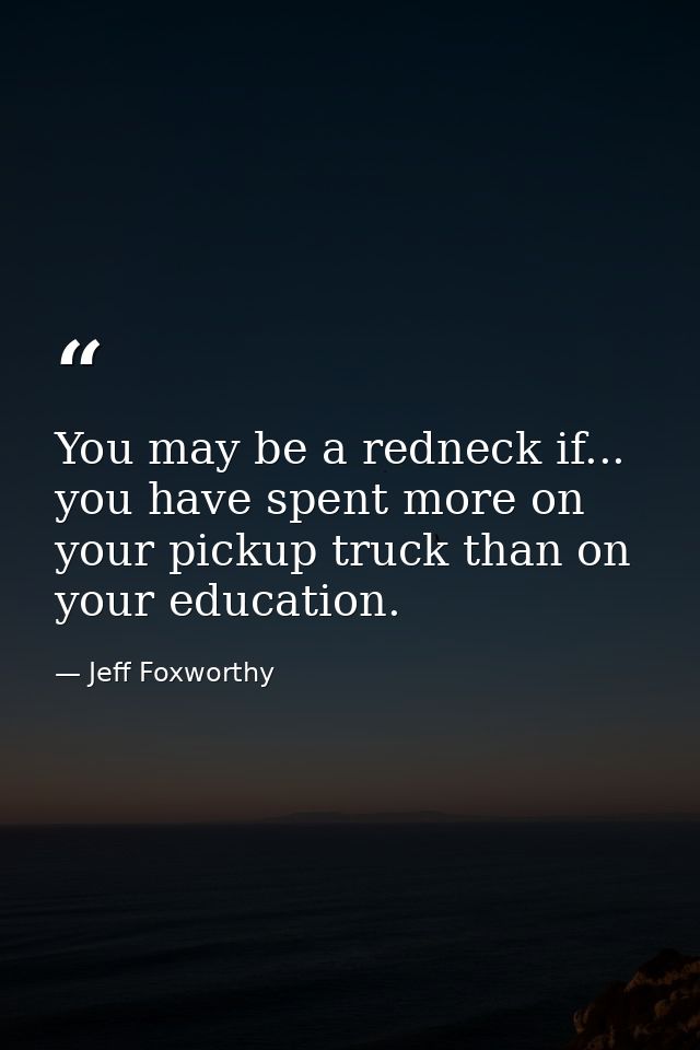 You may be a redneck if... you have spent more on your pickup truck than on your education. — Jeff Foxworthy