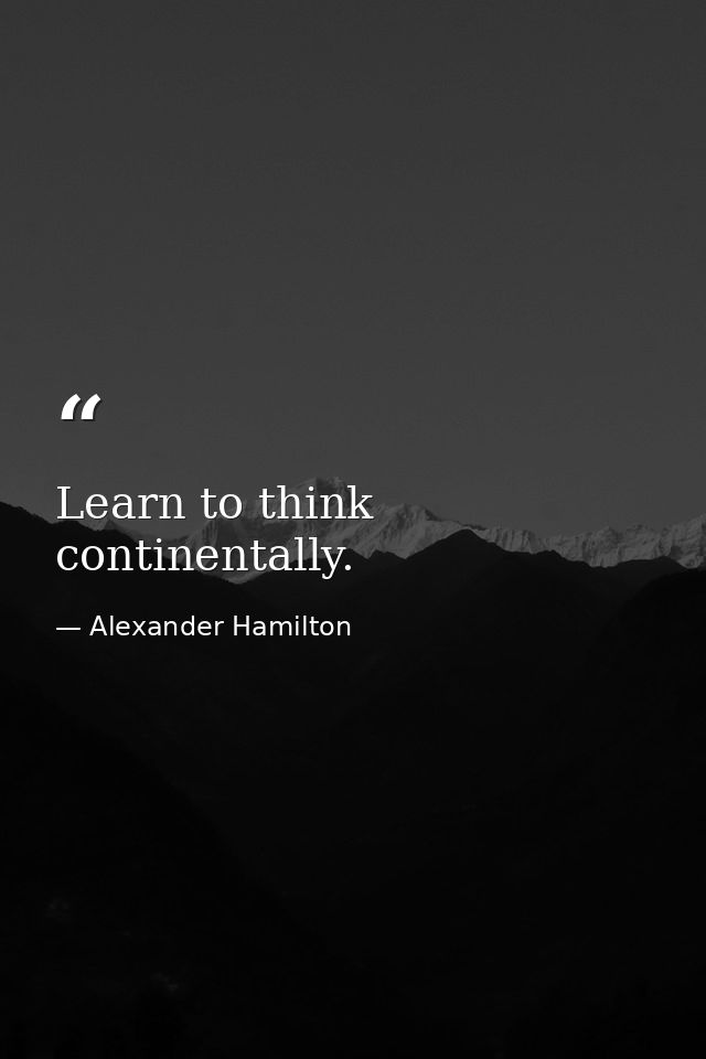 Learn to think continentally. — Alexander Hamilton