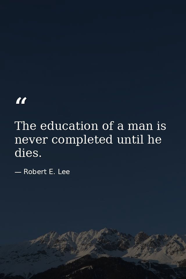 The education of a man is never completed until he dies. — Robert E. Lee