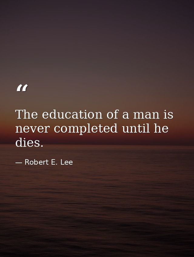 The education of a man is never completed until he dies. — Robert E. Lee