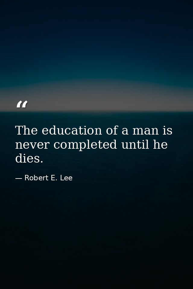 The education of a man is never completed until he dies. — Robert E. Lee