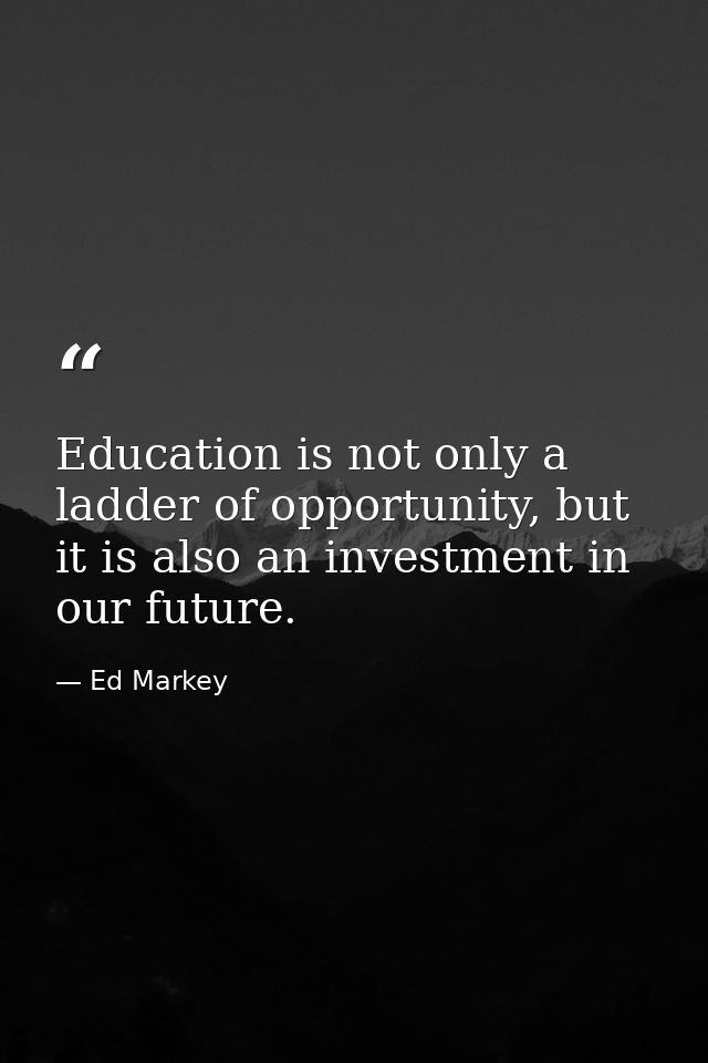 Education is not only a ladder of opportunity, but it is also an investment in our future. — Ed Markey
