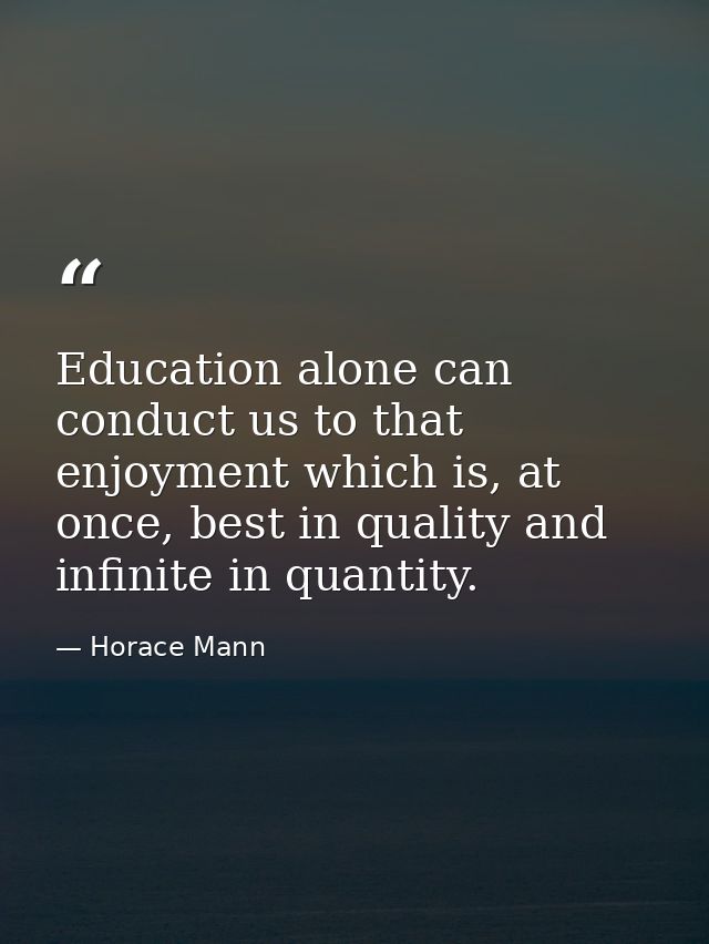 Education alone can conduct us to that enjoyment which is, at once, best in quality and infinite in quantity. — Horace Mann