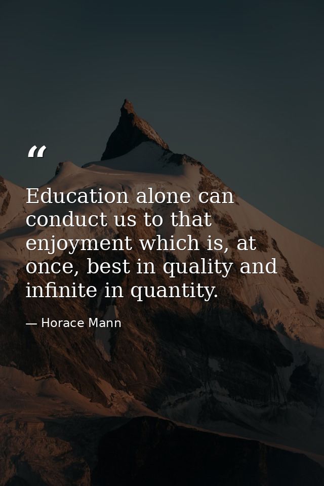 Education alone can conduct us to that enjoyment which is, at once, best in quality and infinite in quantity. — Horace Mann