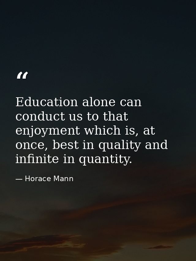 Education alone can conduct us to that enjoyment which is, at once, best in quality and infinite in quantity. — Horace Mann