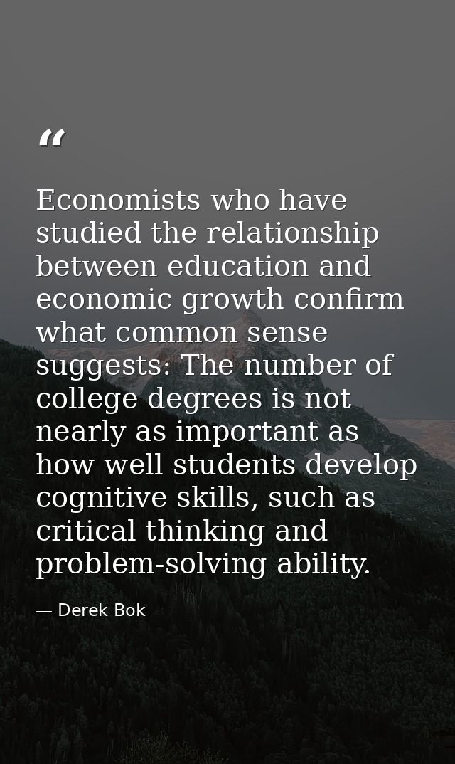 Economists who have studied the relationship between education and economic growth confirm what common sense suggests: T — Derek Bok