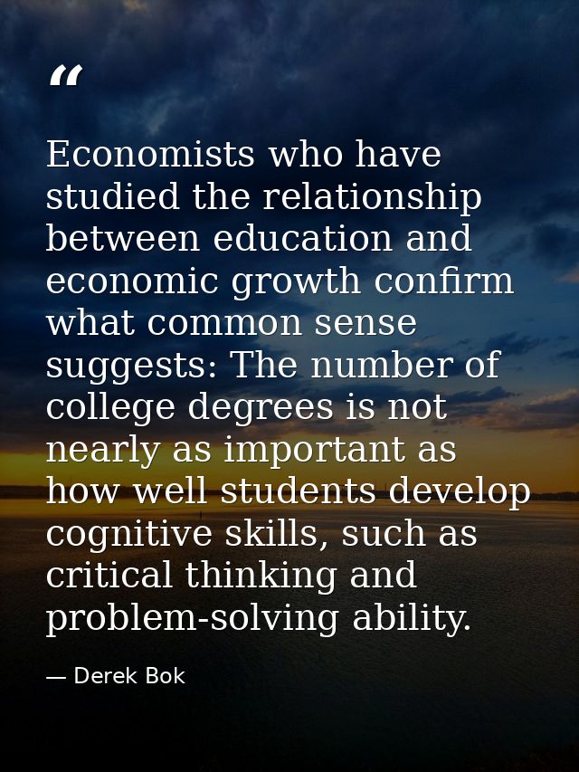 Economists who have studied the relationship between education and economic growth confirm what common sense suggests: T — Derek Bok