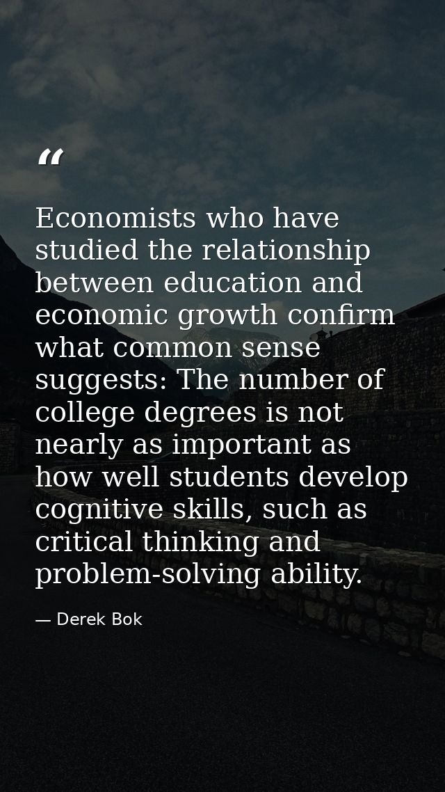 Economists who have studied the relationship between education and economic growth confirm what common sense suggests: T — Derek Bok