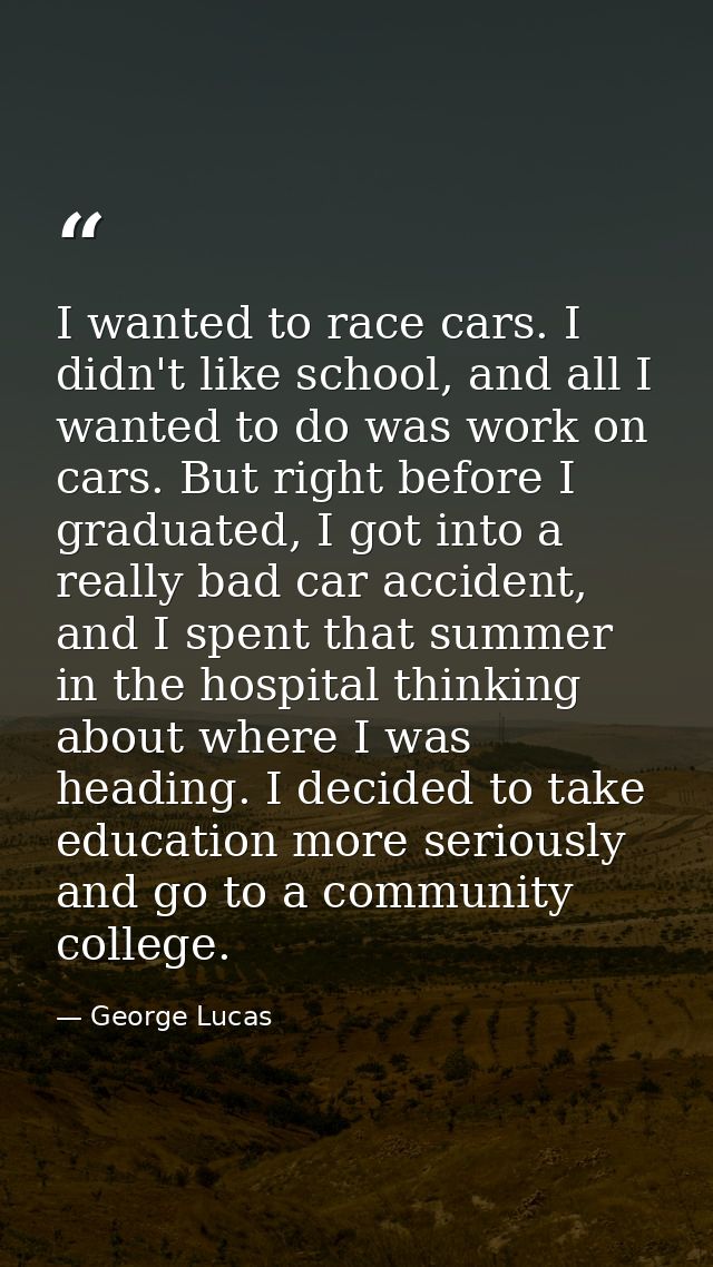 I wanted to race cars. I didn't like school, and all I wanted to do was work on cars. But right before I graduated, I go — George Lucas