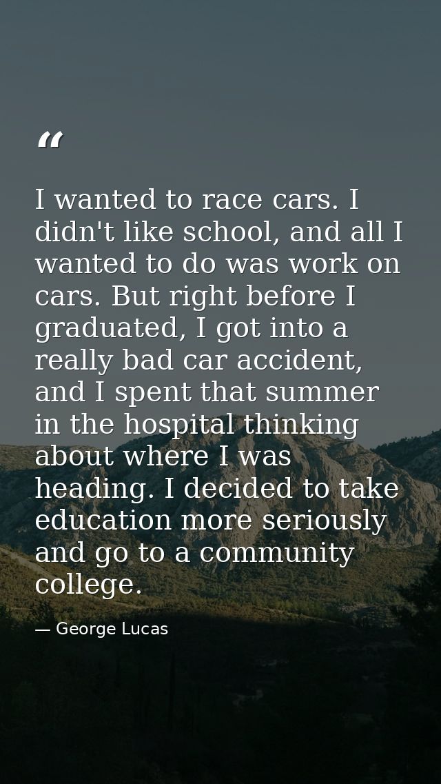 I wanted to race cars. I didn't like school, and all I wanted to do was work on cars. But right before I graduated, I go — George Lucas