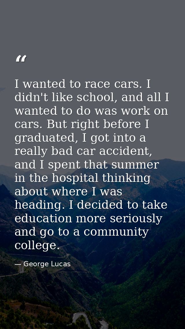 I wanted to race cars. I didn't like school, and all I wanted to do was work on cars. But right before I graduated, I go — George Lucas