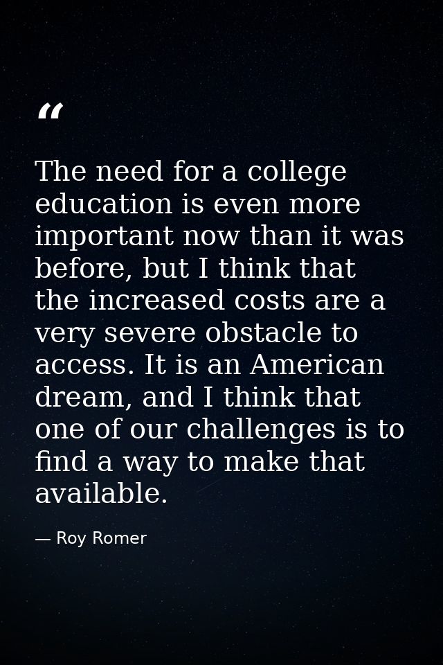 The need for a college education is even more important now than it was before, but I think that the increased costs are — Roy Romer